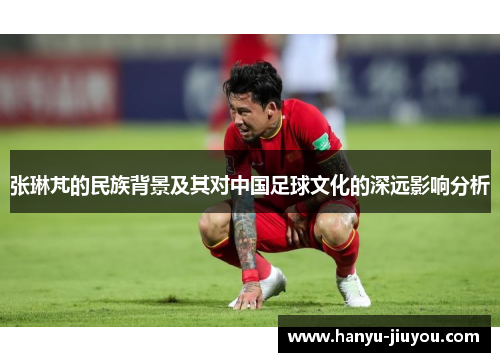 张琳芃的民族背景及其对中国足球文化的深远影响分析