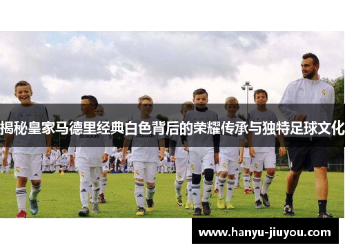 揭秘皇家马德里经典白色背后的荣耀传承与独特足球文化