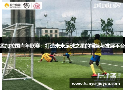 孟加拉国青年联赛：打造未来足球之星的摇篮与发展平台