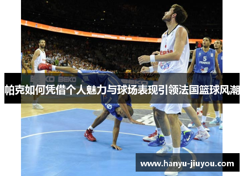 帕克如何凭借个人魅力与球场表现引领法国篮球风潮