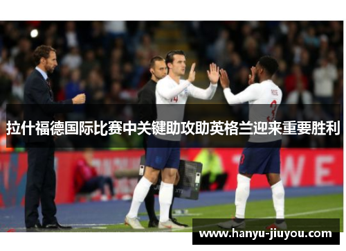 拉什福德国际比赛中关键助攻助英格兰迎来重要胜利 拉什福德国际比赛中关键助攻助英格兰迎来重要胜利