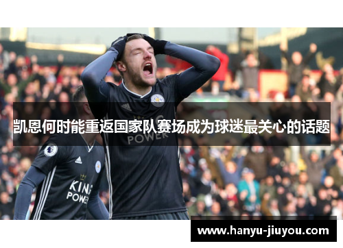 凯恩何时能重返国家队赛场成为球迷最关心的话题 凯恩何时能重返国家队赛场成为球迷最关心的话题