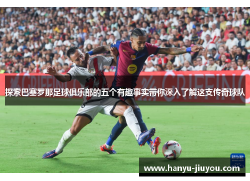 探索巴塞罗那足球俱乐部的五个有趣事实带你深入了解这支传奇球队