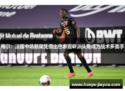 梅尔:法国中场新星凭借出色表现崭露头角成为战术多面手 梅尔:法国中场新星凭借出色表现崭露头角成为战术多面手