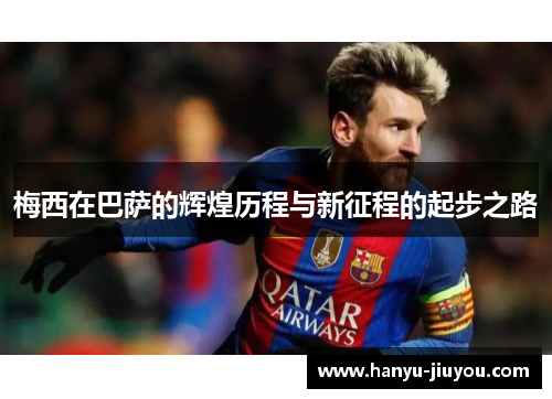 梅西在巴萨的辉煌历程与新征程的起步之路