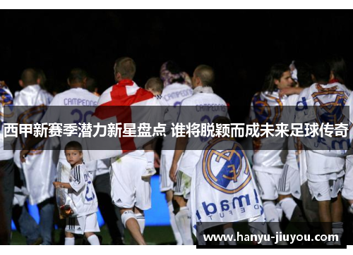 西甲新赛季潜力新星盘点 谁将脱颖而成未来足球传奇
