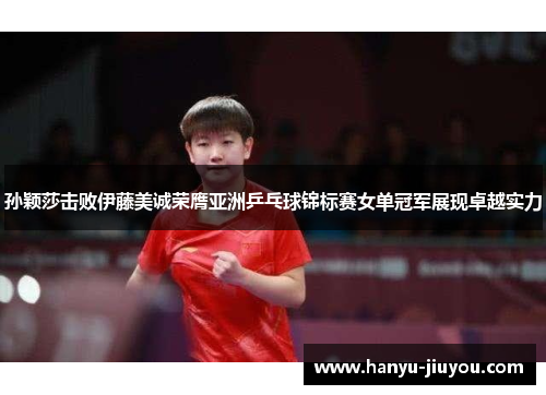 孙颖莎击败伊藤美诚荣膺亚洲乒乓球锦标赛女单冠军展现卓越实力
