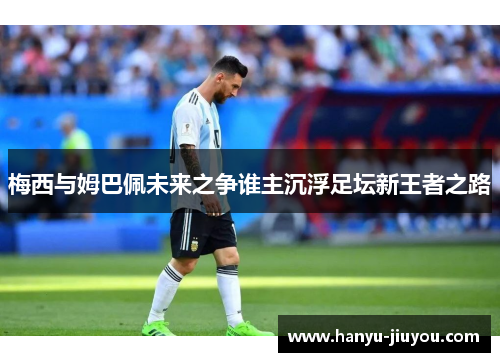 梅西与姆巴佩未来之争谁主沉浮足坛新王者之路