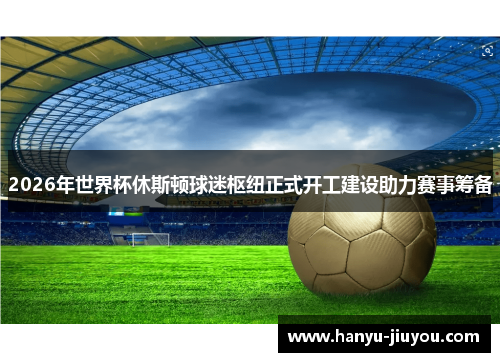 2026年世界杯休斯顿球迷枢纽正式开工建设助力赛事筹备