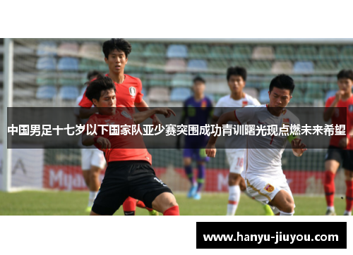 中国男足十七岁以下国家队亚少赛突围成功青训曙光现点燃未来希望