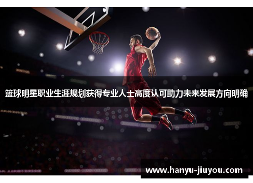 篮球明星职业生涯规划获得专业人士高度认可助力未来发展方向明确