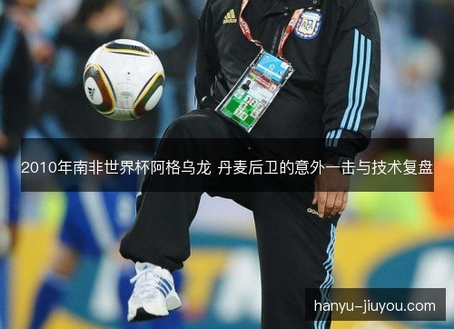 2010年南非世界杯阿格乌龙 丹麦后卫的意外一击与技术复盘